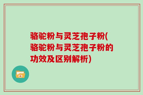 骆驼粉与灵芝孢子粉(骆驼粉与灵芝孢子粉的功效及区别解析)
