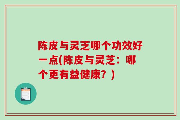 陈皮与灵芝哪个功效好一点(陈皮与灵芝：哪个更有益健康？)