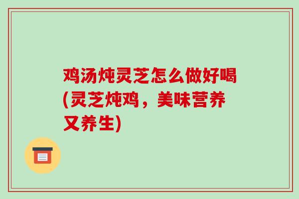 鸡汤炖灵芝怎么做好喝(灵芝炖鸡，美味营养又养生)