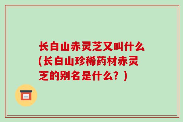 长白山赤灵芝又叫什么(长白山珍稀药材赤灵芝的别名是什么？)