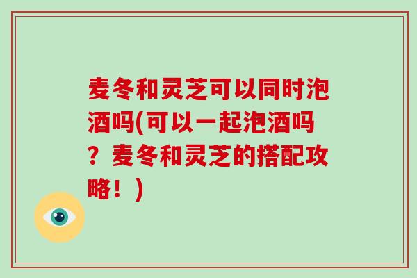 麦冬和灵芝可以同时泡酒吗(可以一起泡酒吗？麦冬和灵芝的搭配攻略！)