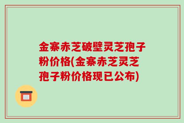 金寨赤芝破壁灵芝孢子粉价格(金寨赤芝灵芝孢子粉价格现已公布)