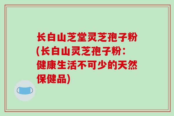 长白山芝堂灵芝孢子粉(长白山灵芝孢子粉：健康生活不可少的天然保健品)