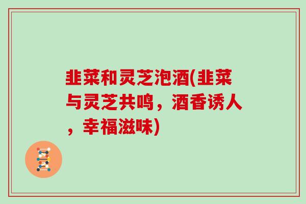 韭菜和灵芝泡酒(韭菜与灵芝共鸣，酒香诱人，幸福滋味)