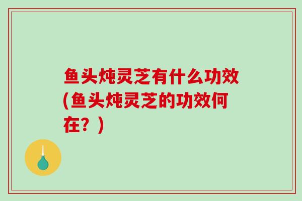 鱼头炖灵芝有什么功效(鱼头炖灵芝的功效何在？)