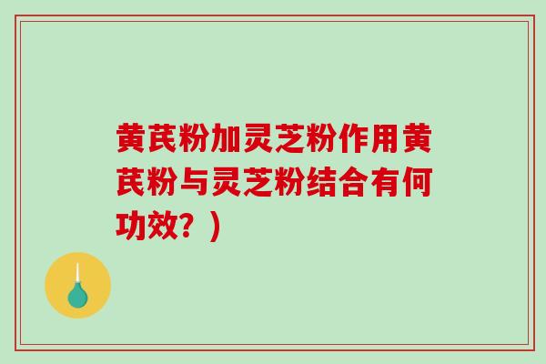 黄芪粉加灵芝粉作用黄芪粉与灵芝粉结合有何功效？)