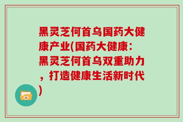 黑灵芝何首乌国药大健康产业(国药大健康：黑灵芝何首乌双重助力，打造健康生活新时代)