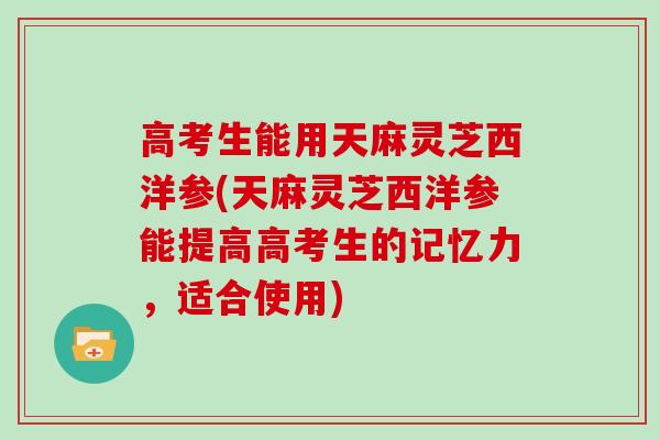 高考生能用天麻灵芝西洋参(天麻灵芝西洋参能提高高考生的记忆力，适合使用)