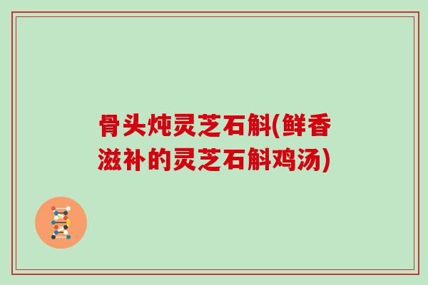 骨头炖灵芝石斛(鲜香滋补的灵芝石斛鸡汤)