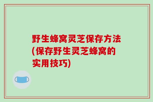 野生蜂窝灵芝保存方法(保存野生灵芝蜂窝的实用技巧)