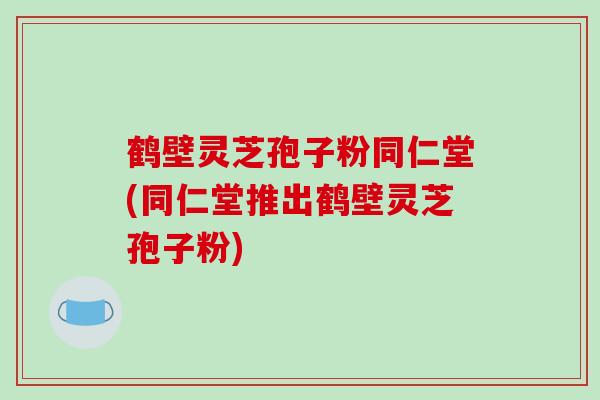 鹤壁灵芝孢子粉同仁堂(同仁堂推出鹤壁灵芝孢子粉)