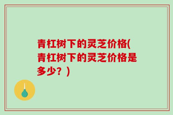 青杠树下的灵芝价格(青杠树下的灵芝价格是多少？)