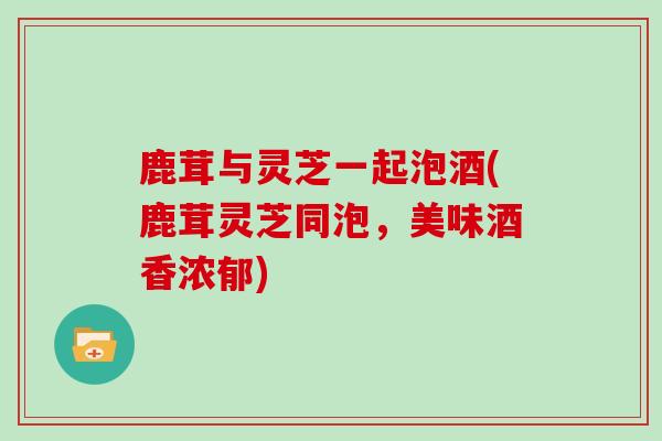 鹿茸与灵芝一起泡酒(鹿茸灵芝同泡，美味酒香浓郁)