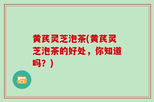 黄芪灵芝泡茶(黄芪灵芝泡茶的好处，你知道吗？)
