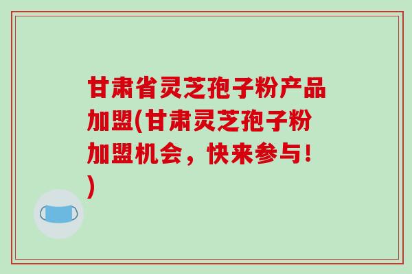 甘肃省灵芝孢子粉产品加盟(甘肃灵芝孢子粉加盟机会，快来参与！)