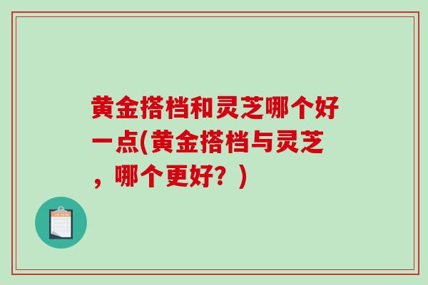 黄金搭档和灵芝哪个好一点(黄金搭档与灵芝，哪个更好？)