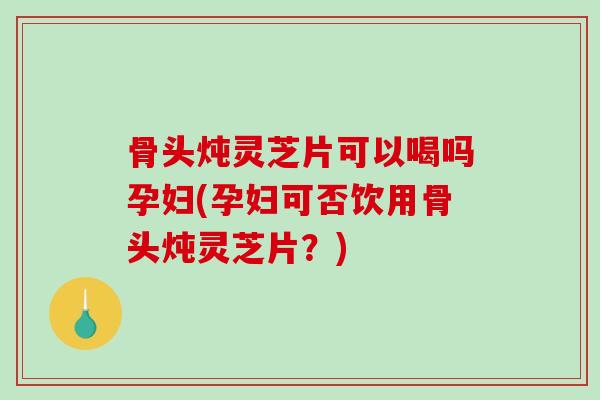骨头炖灵芝片可以喝吗孕妇(孕妇可否饮用骨头炖灵芝片？)