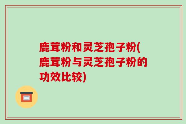 鹿茸粉和灵芝孢子粉(鹿茸粉与灵芝孢子粉的功效比较)