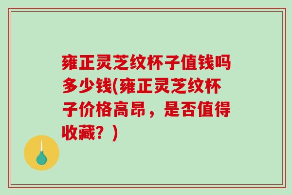 雍正灵芝纹杯子值钱吗多少钱(雍正灵芝纹杯子价格高昂，是否值得收藏？)