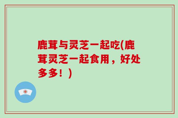 鹿茸与灵芝一起吃(鹿茸灵芝一起食用，好处多多！)