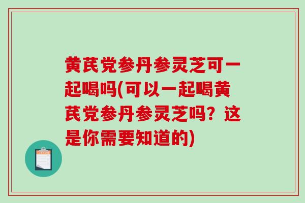 黄芪党参丹参灵芝可一起喝吗(可以一起喝黄芪党参丹参灵芝吗？这是你需要知道的)