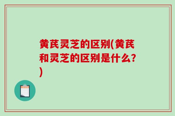 黄芪灵芝的区别(黄芪和灵芝的区别是什么？)