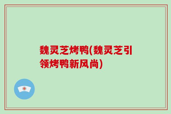魏灵芝烤鸭(魏灵芝引领烤鸭新风尚)
