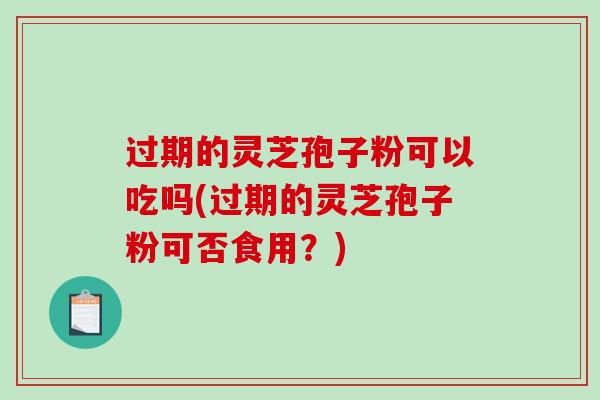 过期的灵芝孢子粉可以吃吗(过期的灵芝孢子粉可否食用？)