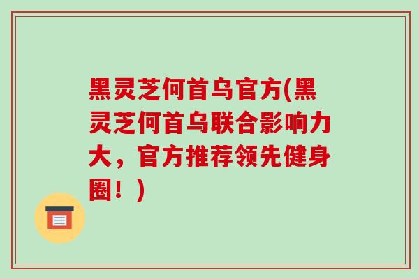 黑灵芝何首乌官方(黑灵芝何首乌联合影响力大，官方推荐领先健身圈！)