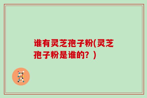 谁有灵芝孢子粉(灵芝孢子粉是谁的？)