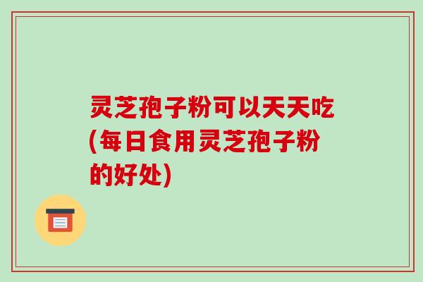 灵芝孢子粉可以天天吃(每日食用灵芝孢子粉的好处)