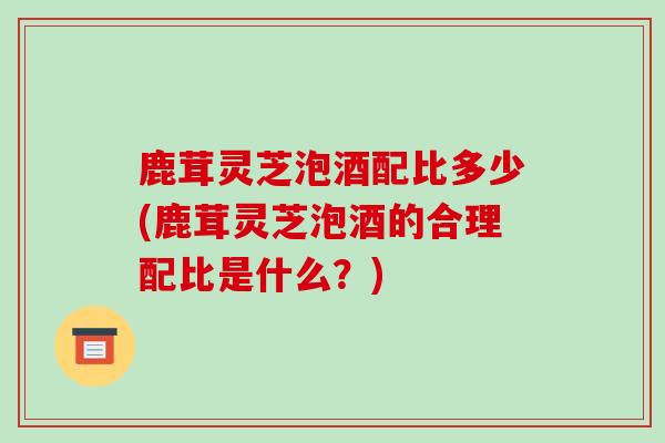 鹿茸灵芝泡酒配比多少(鹿茸灵芝泡酒的合理配比是什么？)