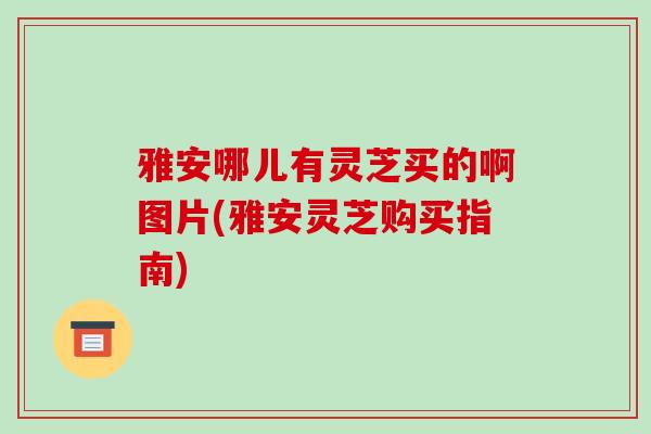 雅安哪儿有灵芝买的啊图片(雅安灵芝购买指南)