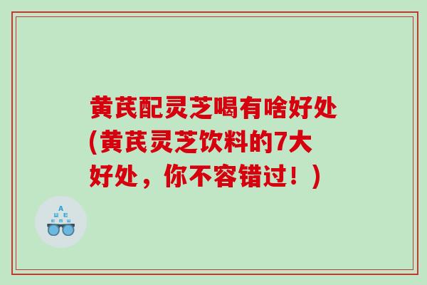 黄芪配灵芝喝有啥好处(黄芪灵芝饮料的7大好处，你不容错过！)