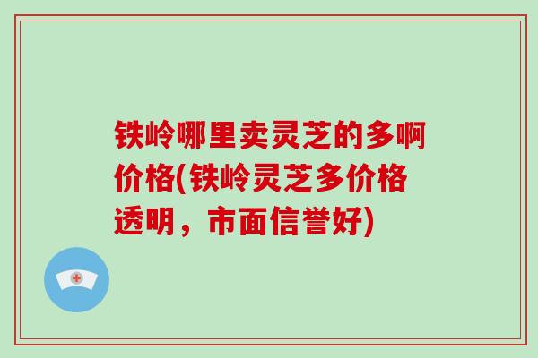 铁岭哪里卖灵芝的多啊价格(铁岭灵芝多价格透明，市面信誉好)