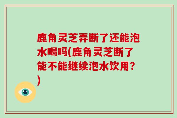 鹿角灵芝弄断了还能泡水喝吗(鹿角灵芝断了能不能继续泡水饮用？)