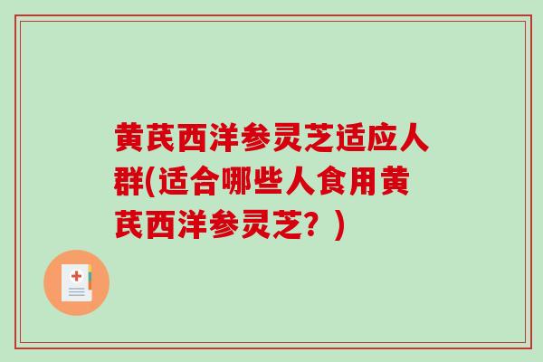 黄芪西洋参灵芝适应人群(适合哪些人食用黄芪西洋参灵芝？)