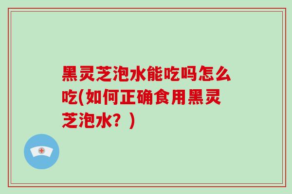 黑灵芝泡水能吃吗怎么吃(如何正确食用黑灵芝泡水？)