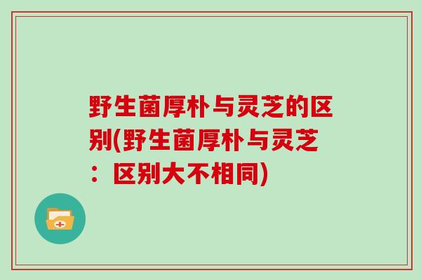 野生菌厚朴与灵芝的区别(野生菌厚朴与灵芝：区别大不相同)