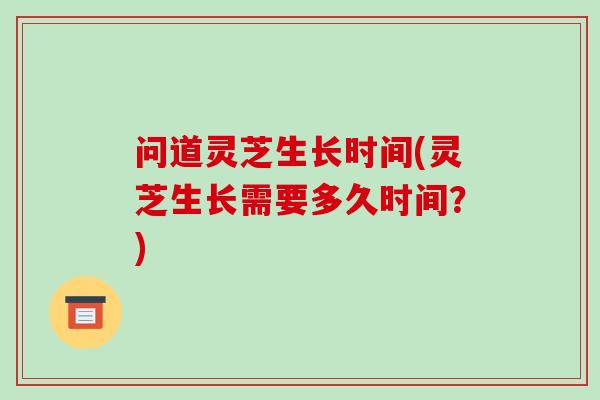 问道灵芝生长时间(灵芝生长需要多久时间？)