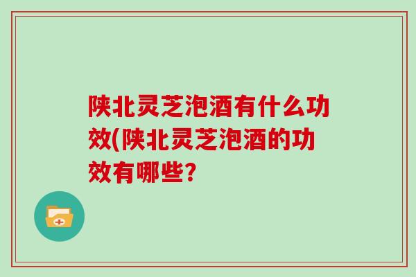陕北灵芝泡酒有什么功效(陕北灵芝泡酒的功效有哪些？