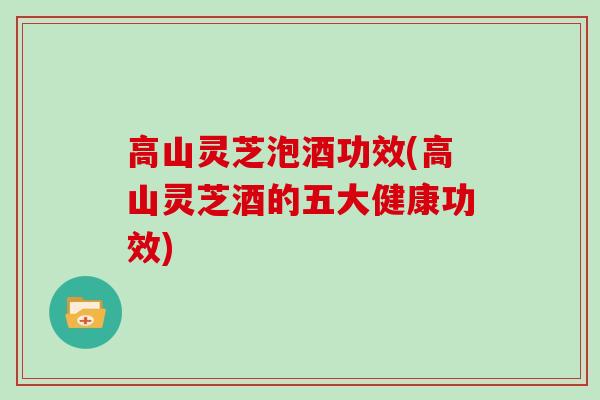 高山灵芝泡酒功效(高山灵芝酒的五大健康功效)
