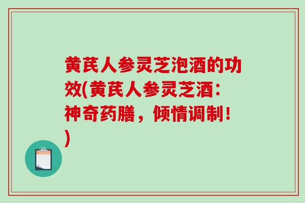 黄芪人参灵芝泡酒的功效(黄芪人参灵芝酒：神奇药膳，倾情调制！)