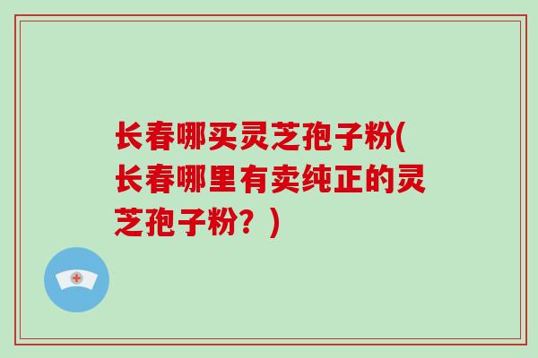 长春哪买灵芝孢子粉(长春哪里有卖纯正的灵芝孢子粉？)
