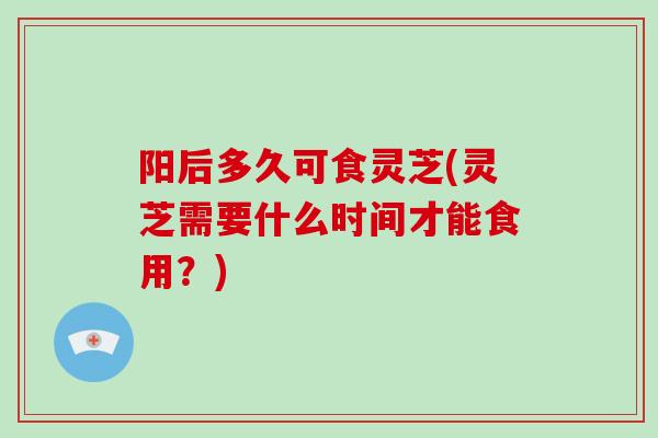 阳后多久可食灵芝(灵芝需要什么时间才能食用？)