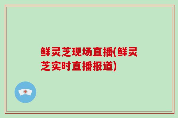 鲜灵芝现场直播(鲜灵芝实时直播报道)