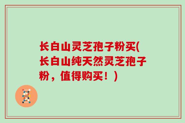 长白山灵芝孢子粉买(长白山纯天然灵芝孢子粉，值得购买！)