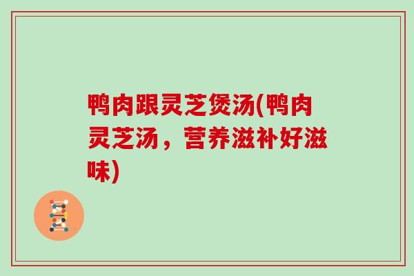 鸭肉跟灵芝煲汤(鸭肉灵芝汤，营养滋补好滋味)