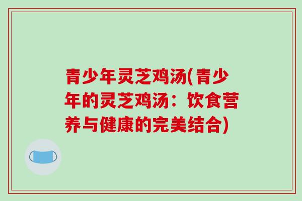 青少年灵芝鸡汤(青少年的灵芝鸡汤：饮食营养与健康的完美结合)