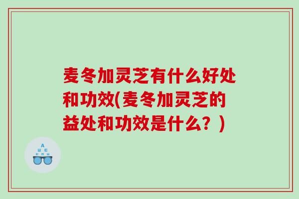 麦冬加灵芝有什么好处和功效(麦冬加灵芝的益处和功效是什么？)